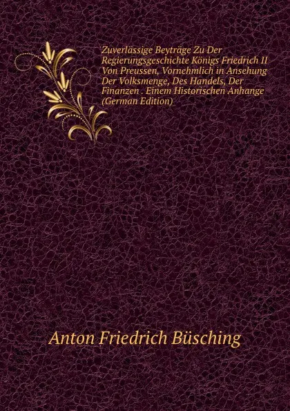 Обложка книги Zuverlassige Beytrage Zu Der Regierungsgeschichte Konigs Friedrich II Von Preussen, Vornehmlich in Ansehung Der Volksmenge, Des Handels, Der Finanzen . Einem Historischen Anhange (German Edition), Anton Friedrich Büsching