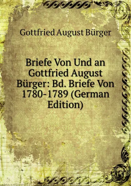 Обложка книги Briefe Von Und an Gottfried August Burger: Bd. Briefe Von 1780-1789 (German Edition), Gottfried August Bürger