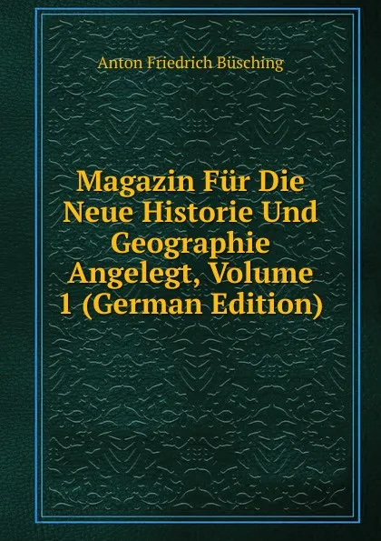 Обложка книги Magazin Fur Die Neue Historie Und Geographie Angelegt, Volume 1 (German Edition), Anton Friedrich Büsching