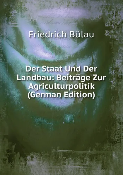 Обложка книги Der Staat Und Der Landbau: Beitrage Zur Agriculturpolitik (German Edition), Friedrich Bülau