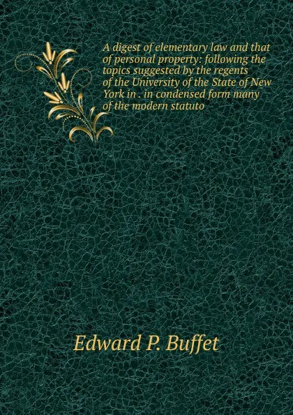 Обложка книги A digest of elementary law and that of personal property: following the topics suggested by the regents of the University of the State of New York in . in condensed form many of the modern statuto, Edward P. Buffet