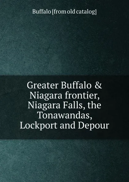 Обложка книги Greater Buffalo . Niagara frontier, Niagara Falls, the Tonawandas, Lockport and Depour, Buffalo [from old catalog]