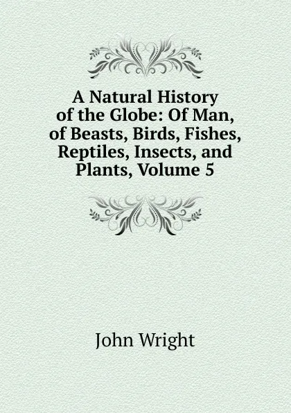 Обложка книги A Natural History of the Globe: Of Man, of Beasts, Birds, Fishes, Reptiles, Insects, and Plants, Volume 5, John Wright