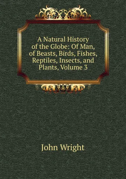 Обложка книги A Natural History of the Globe: Of Man, of Beasts, Birds, Fishes, Reptiles, Insects, and Plants, Volume 3, John Wright