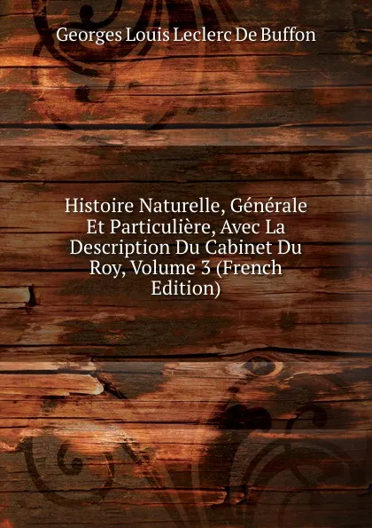 Обложка книги Histoire Naturelle, Generale Et Particuliere, Avec La Description Du Cabinet Du Roy, Volume 3 (French Edition), Georges Louis Leclerc de Buffon