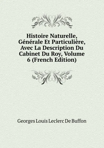 Обложка книги Histoire Naturelle, Generale Et Particuliere, Avec La Description Du Cabinet Du Roy, Volume 6 (French Edition), Georges Louis Leclerc de Buffon