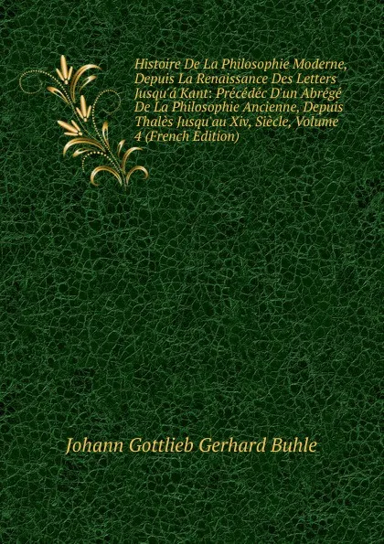 Обложка книги Histoire De La Philosophie Moderne, Depuis La Renaissance Des Letters Jusqu.a Kant: Precedec D.un Abrege De La Philosophie Ancienne, Depuis Thales Jusqu.au Xiv, Siecle, Volume 4 (French Edition), Johann Gottlieb Gerhard Buhle