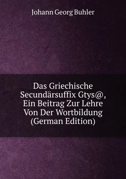 Обложка книги Das Griechische Secundarsuffix Gtys., Ein Beitrag Zur Lehre Von Der Wortbildung (German Edition), Johann Georg Bühler