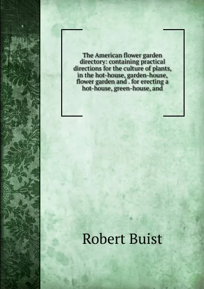 Обложка книги The American flower garden directory: containing practical directions for the culture of plants, in the hot-house, garden-house, flower garden and . for erecting a hot-house, green-house, and, Robert Buist