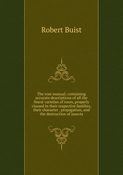 Обложка книги The rose manual; containing accurate descriptions of all the finest varieties of roses, properly classed in their respective families, their character . propagation, and the destruction of insects, Robert Buist