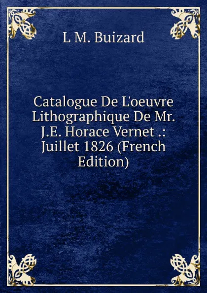 Обложка книги Catalogue De L.oeuvre Lithographique De Mr. J.E. Horace Vernet .: Juillet 1826 (French Edition), L M. Buizard