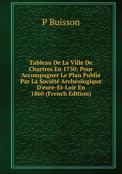 Обложка книги Tableau De La Ville De Chartres En 1750: Pour Accompagner Le Plan Publie Par La Societe Archeologique D.eure-Et-Loir En 1860 (French Edition), P Buisson