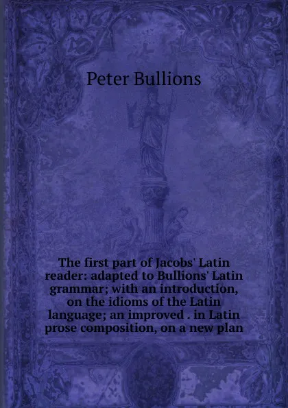 Обложка книги The first part of Jacobs. Latin reader: adapted to Bullions. Latin grammar; with an introduction, on the idioms of the Latin language; an improved . in Latin prose composition, on a new plan, Peter Bullions