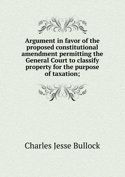 Обложка книги Argument in favor of the proposed constitutional amendment permitting the General Court to classify property for the purpose of taxation;, Bullock Charles Jesse