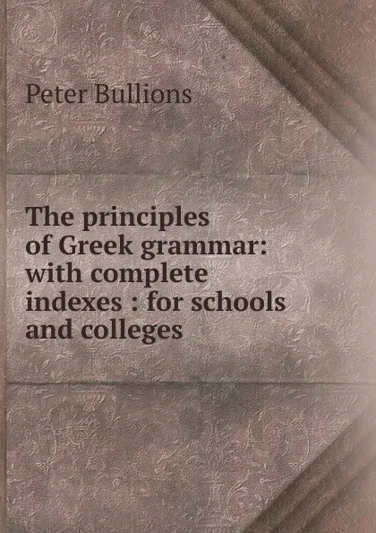 Обложка книги The principles of Greek grammar: with complete indexes : for schools and colleges, Peter Bullions