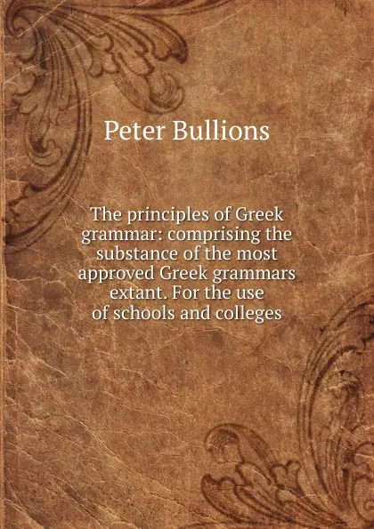 Обложка книги The principles of Greek grammar: comprising the substance of the most approved Greek grammars extant. For the use of schools and colleges, Peter Bullions