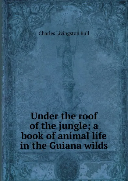 Обложка книги Under the roof of the jungle; a book of animal life in the Guiana wilds, Charles Livingston Bull