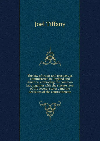 Обложка книги The law of trusts and trustees, as administered in England and America, embracing the common law, together with the statute laws of the several states . and the decisions of the courts thereon, Joel Tiffany