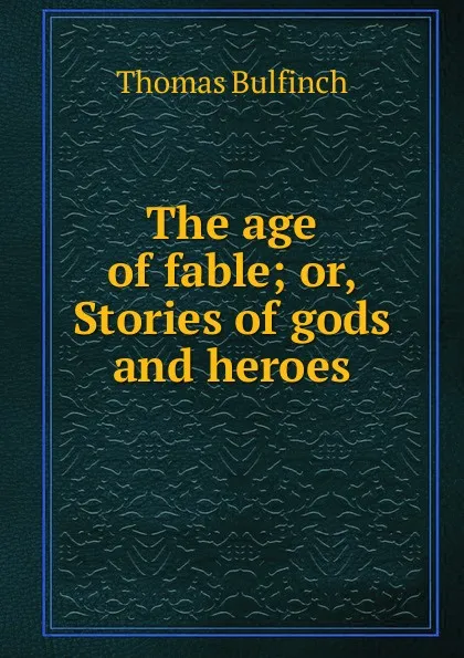 Обложка книги The age of fable; or, Stories of gods and heroes, Bulfinch Thomas