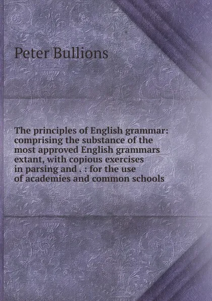 Обложка книги The principles of English grammar: comprising the substance of the most approved English grammars extant, with copious exercises in parsing and . : for the use of academies and common schools, Peter Bullions