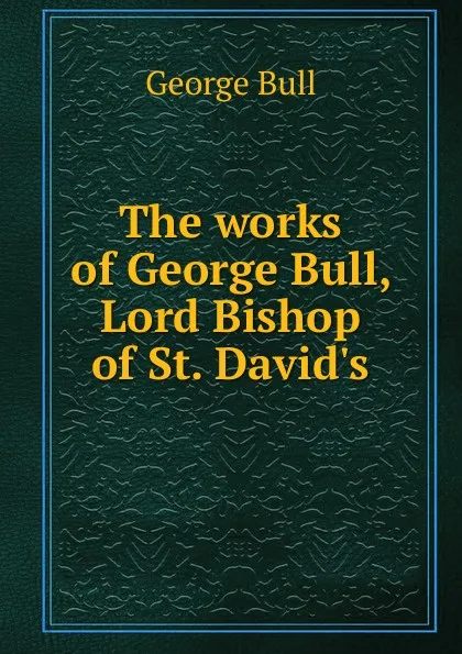 Обложка книги The works of George Bull, Lord Bishop of St. David.s, George Bull