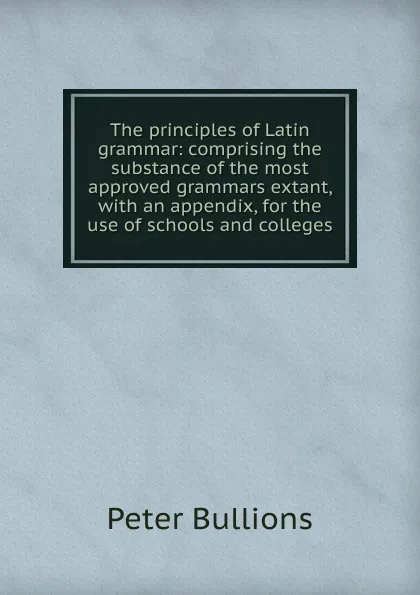 Обложка книги The principles of Latin grammar: comprising the substance of the most approved grammars extant, with an appendix, for the use of schools and colleges, Peter Bullions
