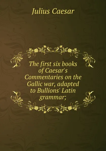 Обложка книги The first six books of Caesar.s Commentaries on the Gallic war, adapted to Bullions. Latin grammar;, Caesar Gaius Julius