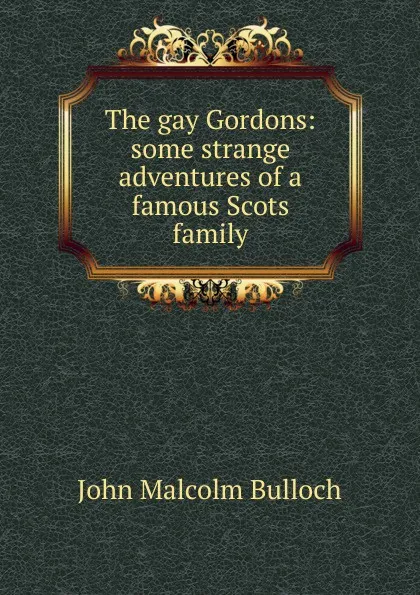 Обложка книги The gay Gordons: some strange adventures of a famous Scots family, John Malcolm Bulloch