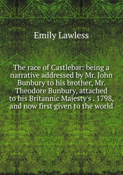 Обложка книги The race of Castlebar: being a narrative addressed by Mr. John Bunbury to his brother, Mr. Theodore Bunbury, attached to his Britannic Majesty.s . 1798, and now first given to the world, Emily Lawless