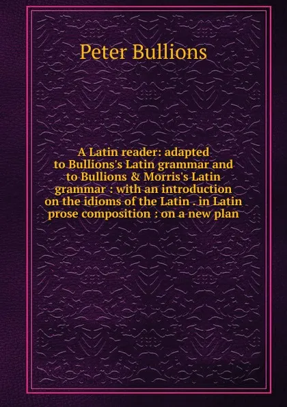 Обложка книги A Latin reader: adapted to Bullions.s Latin grammar and to Bullions . Morris.s Latin grammar : with an introduction on the idioms of the Latin . in Latin prose composition : on a new plan, Peter Bullions