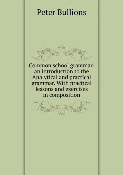 Обложка книги Common school grammar: an introduction to the Analytical and practical grammar. With practical lessons and exercises in composition, Peter Bullions