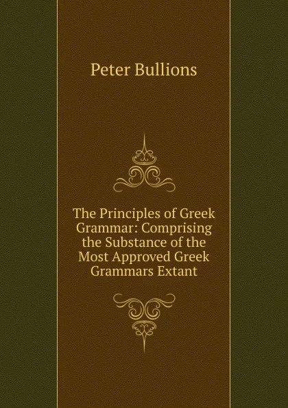 Обложка книги The Principles of Greek Grammar: Comprising the Substance of the Most Approved Greek Grammars Extant, Peter Bullions