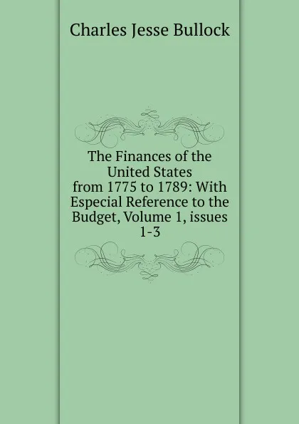 Обложка книги The Finances of the United States from 1775 to 1789: With Especial Reference to the Budget, Volume 1,.issues 1-3, Bullock Charles Jesse