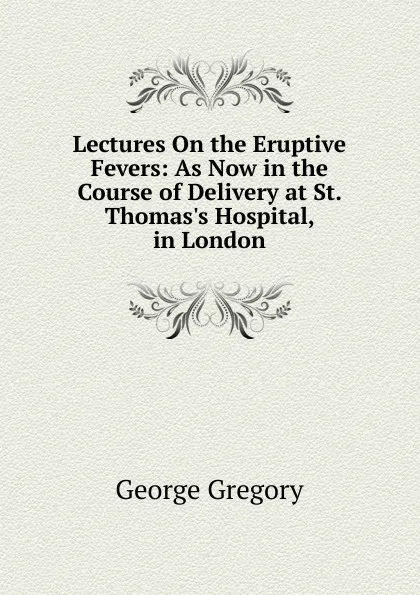 Обложка книги Lectures On the Eruptive Fevers: As Now in the Course of Delivery at St. Thomas.s Hospital, in London, George Gregory