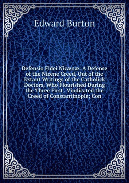 Обложка книги Defensio Fidei Nicaenae: A Defense of the Nicene Creed, Out of the Extant Writings of the Catholick Doctors, Who Flourished During the Three First . Vindicated the Creed of Constantinople; Con, Edward Burton