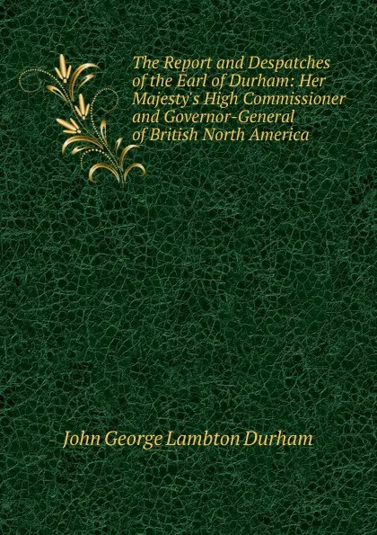 Обложка книги The Report and Despatches of the Earl of Durham: Her Majesty.s High Commissioner and Governor-General of British North America, John George Lambton Durham