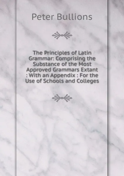 Обложка книги The Principles of Latin Grammar: Comprising the Substance of the Most Approved Grammars Extant : With an Appendix : For the Use of Schools and Colleges, Peter Bullions