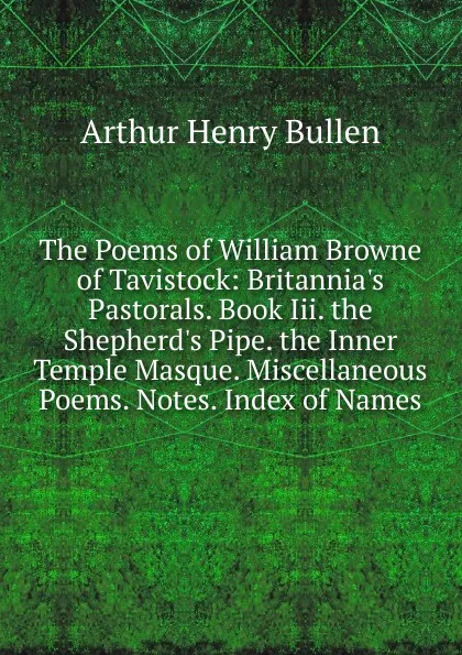 Обложка книги The Poems of William Browne of Tavistock: Britannia.s Pastorals. Book Iii. the Shepherd.s Pipe. the Inner Temple Masque. Miscellaneous Poems. Notes. Index of Names, Arthur Henry Bullen