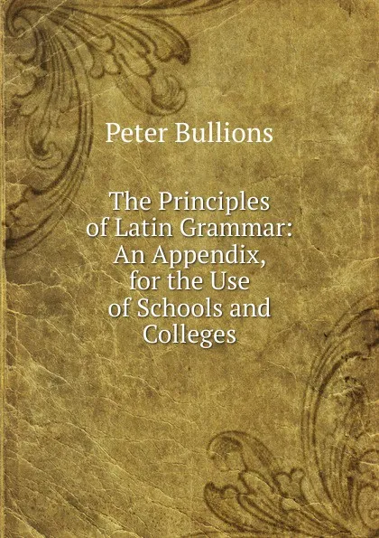 Обложка книги The Principles of Latin Grammar: An Appendix, for the Use of Schools and Colleges, Peter Bullions