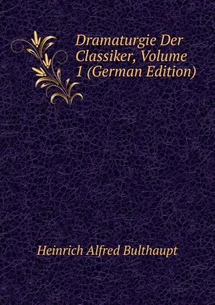 Обложка книги Dramaturgie Der Classiker, Volume 1 (German Edition), Heinrich Alfred Bulthaupt