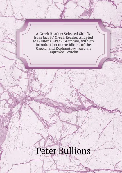 Обложка книги A Greek Reader: Selected Chiefly from Jacobs. Greek Reader, Adapted to Bullions. Greek Grammar, with an Introduction to the Idioms of the Greek . and Explanatory--And an Improved Lexicon, Peter Bullions