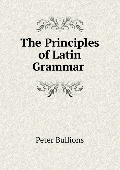Обложка книги The Principles of Latin Grammar ., Peter Bullions