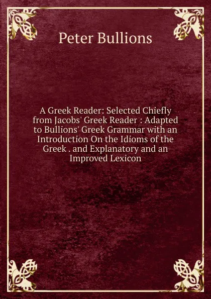 Обложка книги A Greek Reader: Selected Chiefly from Jacobs. Greek Reader : Adapted to Bullions. Greek Grammar with an Introduction On the Idioms of the Greek . and Explanatory and an Improved Lexicon, Peter Bullions