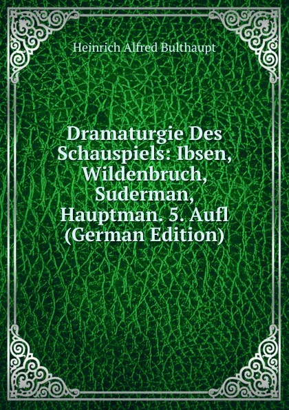 Обложка книги Dramaturgie Des Schauspiels: Ibsen, Wildenbruch, Suderman, Hauptman. 5. Aufl (German Edition), Heinrich Alfred Bulthaupt