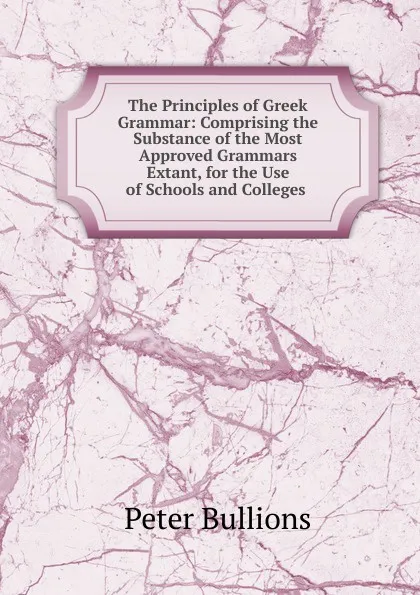 Обложка книги The Principles of Greek Grammar: Comprising the Substance of the Most Approved Grammars Extant, for the Use of Schools and Colleges ., Peter Bullions
