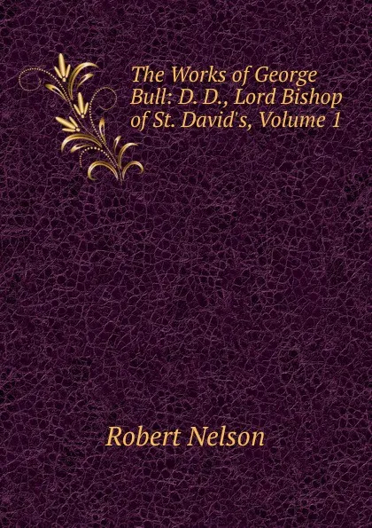 Обложка книги The Works of George Bull: D. D., Lord Bishop of St. David.s, Volume 1, Robert Nelson