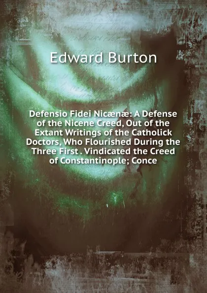 Обложка книги Defensio Fidei Nicaenae: A Defense of the Nicene Creed, Out of the Extant Writings of the Catholick Doctors, Who Flourished During the Three First . Vindicated the Creed of Constantinople; Conce, Edward Burton