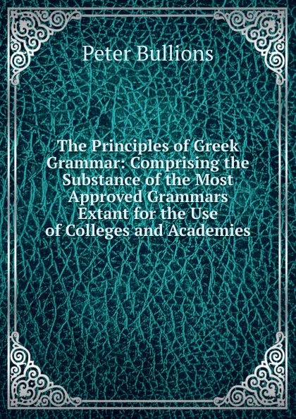 Обложка книги The Principles of Greek Grammar: Comprising the Substance of the Most Approved Grammars Extant for the Use of Colleges and Academies, Peter Bullions