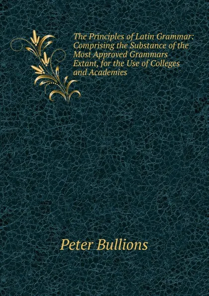 Обложка книги The Principles of Latin Grammar: Comprising the Substance of the Most Approved Grammars Extant, for the Use of Colleges and Academies, Peter Bullions