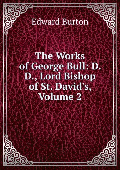 Обложка книги The Works of George Bull: D. D., Lord Bishop of St. David.s, Volume 2, Edward Burton